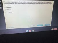 Charlie is balancing an equation. She has identified the atoms and counted the number of each in the reactants and
products. What would Charlie adjust to make the number of atoms in the reactants the same as the number of atoms
in the products?
coefficients
O subscripts
O superscripts
O parentheses
Submit
Next
Save and Exit
Mark this and return
Sign out
