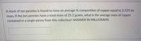 A stack of ten pennies is found to have an average % composition of copper equal to 2.52% by
mass. If the ten pennies have a total mass of 25.2 grams, what is the average mass of copper
contained in a single penny from this collection? ANSWER IN MILLIGRAMS
