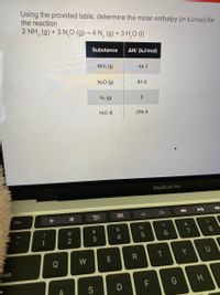 Using the provided table, determine the molar enthalpy (in kJ/mol) for
the reaction
2 NH, (9) + 3 N,O (9)→ 4 N, (9) + 3 H,O (1)
Substance
AH¡ (kJ/mol)
NH3 (g)
-46.2
N20 (g)
81.6
N2 (g)
H2O (1I)
-285.8
MacBook Pro
esc
24
!
6.
1
Y
W
R
Q
tab
G
H
D
* 00
つ
< co
LL
# 3
