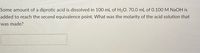Some amount of a diprotic acid is dissolved in 100 mL of H20. 70.0 mL of 0.100 M NAOH is
added to reach the second equivalence point. What was the molarity of the acid solution that
was made?
