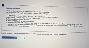 Required information
[The following information applies to the questions displayed below.]
The following events apply to Gulf Seafood for the Year 1 fiscal year:
1. The company started when it acquired $18,000 cash by issuing common stock.
2. Purchased a new cooktop that cost $15,200 cash.
3. Earned $20,100 in cash revenue.
4. Paid $12,000 cash for salaries expense.
5. Adjusted the records to reflect the use of the cooktop. Purchased on January 1, Year 1, the cooktop has an expected
useful life of four years and an estimated salvage value of $2,000. Use straight-line depreciation. The adjustment was
made as of December 31, Year 1.
b. What amount of depreciation expense would Gulf Seafood report on the Year 1 income statement?
Depreciation expense