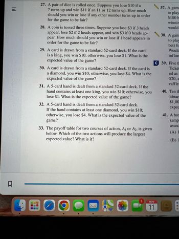 Here is a transcription of the text seen in the image, designed for an educational website context:

---

### Probability and Expected Value Problems

**27. Dice Roll Game**
A pair of dice is rolled once. If a 7 appears, you lose $10, and if 11 or 12 appears, you win $11. What amount should you win or lose for any other number for the game to be fair?

**28. Coin Toss Game**
A coin is tossed three times. You lose $3 if 3 heads appear, lose $2 if 2 heads appear, and win $3 if 0 heads appear. What should be the result if 1 head appears for the game to be fair?

**29. Card Draw Game - Kings**
A card is drawn from a standard 52-card deck. Winning $10 occurs when a king is drawn, otherwise, you lose $1. What is the expected value of the game?

**30. Card Draw Game - Diamonds**
A card is drawn from a standard 52-card deck. You win $10 for a diamond, and lose $4 otherwise. What is the expected value of the game?

**31. 5-Card Hand Game - Kings**
A 5-card hand is dealt from a 52-card deck. If at least one king appears, you win $10; otherwise, you lose $1. What is the expected value of the game?

**32. 5-Card Hand Game - Diamonds**
A 5-card hand is dealt from a 52-card deck. Winning $10 occurs if at least one diamond is dealt; otherwise, you lose $4. What is the expected value of the game?

**33. Payoff Table Analysis**
Two courses of action, \( A_1 \) or \( A_2 \), are available. Which action provides the largest expected value? Calculate and determine it.

### Additional Problems

**37-41** - These sections discuss more probability games and raffle scenarios, engaging you in the analysis of random events.

---

This layout uses bullet points and sectioning to make comprehension and navigation more effective for learners.