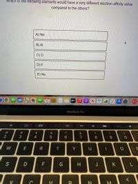 Which of the following elements would have a very different electron affinity value
compared to the others?
A) Ne
B) AI
C) O
D) F
E) Na
16
étv
MacBook Pro
888
V<
#3
2$
へ
&
2
3
4
5
7
8
W
E
R
Y
U
S
D
H
J
K
く
V
* 00
< co
