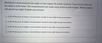 Absorbance measurements are made on two copper (II) sulfate solutions. One is 0.20 molar and
the other is 0.40 molar. The measurements are made using identical path lengths. Which solution
will absorb less light? Explain your answer.
0.20 M because its lower concentration results in more light being transmitted.
0.40 M because its higher concentration results in more light being transmitted.
O 0.40 M because its higher concentration results in less light being transmitted.
O 0.20 M because its lower concentration results in less light being transmitted.