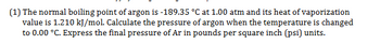 (1) The normal boiling point of argon is -189.35 °C at 1.00 atm and its heat of vaporization
value is 1.210 kJ/mol. Calculate the pressure of argon when the temperature is changed
to 0.00 °C. Express the final pressure of Ar in pounds per square inch (psi) units.