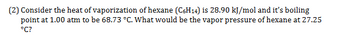 (2) Consider the heat of vaporization of hexane (C6H14) is 28.90 kJ/mol and it's boiling
point at 1.00 atm to be 68.73 °C. What would be the vapor pressure of hexane at 27.25
°C?