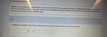 Current Attempt in Progr
Wildhorse, Inc. produces a crop of chickens at a total cost of $80,100. The production generates 73,200 chickens which can be sold for
$1 each to a slaughtering company, or the chickens can be slaughtered in house and then sold for $2.75 each. It costs $79,300 more to
turn the annual chicken crop into chicken meat.
(a)
If Wildhorse slaughters the chickens, determine how much incremental profit or loss it would report