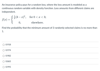 An insurance policy pays for a random loss, where the loss amount is modeled as a
continuous random variable with density function. Loss amounts from different claims are
independent.
f(x) =
0.918
0.974
Find the probability that the minimum amount of 3 randomly selected claims is no more than
1.
0.982
0.865
(3 − x)², for 0 <x < 3;
elsewhere.
0.995
{ 3
0,