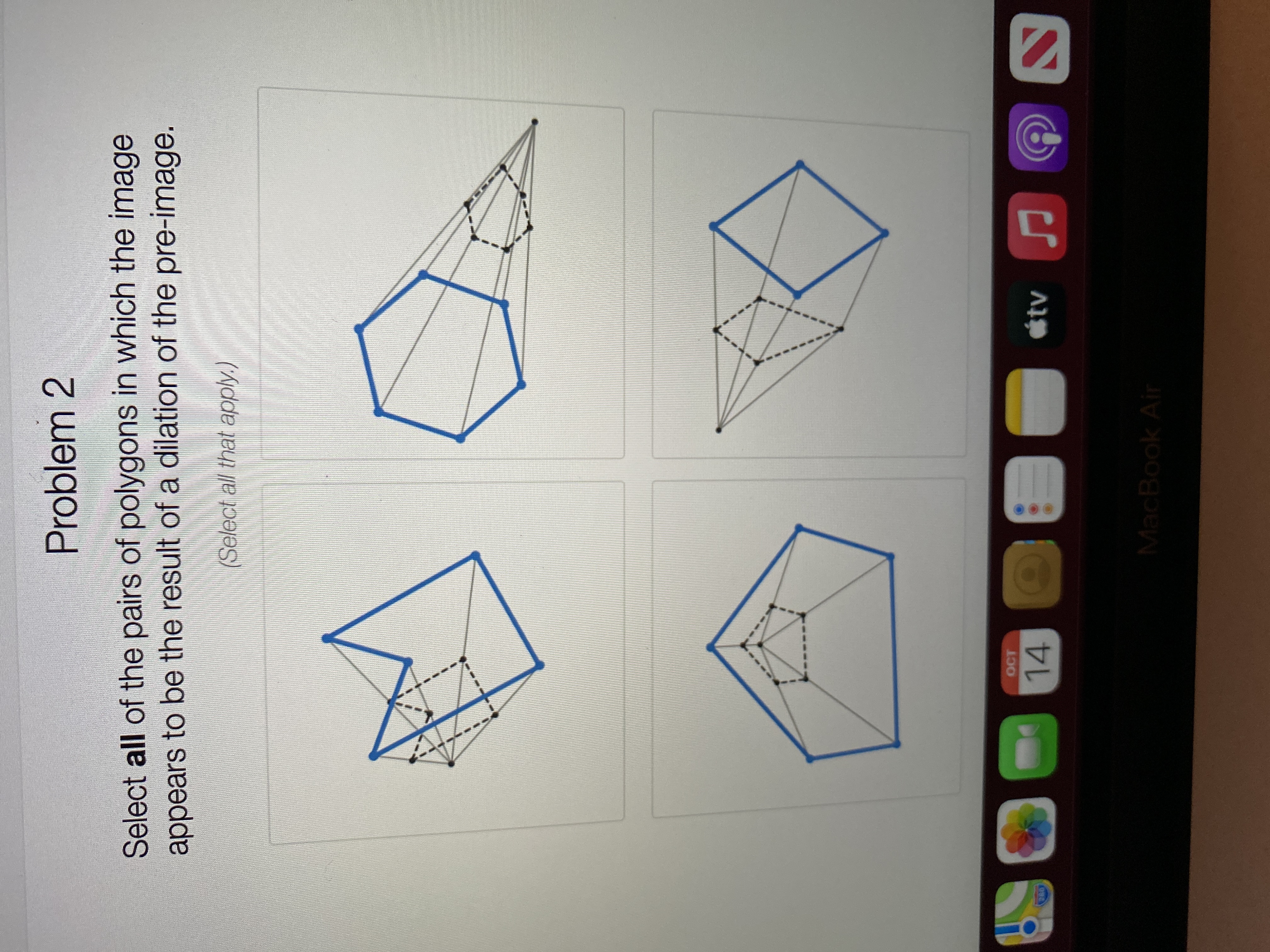 **Problem 2**

Select **all** of the pairs of polygons in which the image appears to be the result of a dilation of the pre-image. 

(*Select all that apply.*)

**Description of Each Diagram:**

1. **Top Left Diagram:**
   - Shows two polygons with a series of dotted lines connecting corresponding vertices. The inner polygon appears smaller and is located inside the larger polygon. However, the shapes appear different, suggesting a transformation other than dilation.

2. **Top Right Diagram:**
   - Displays two polygons connected by dashed lines extending from a common external point (center of dilation). The smaller polygon is inside the larger one and maintains a similar shape, indicative of dilation.

3. **Bottom Left Diagram:**
   - Features two polygons in which a smaller polygon is nested within a larger one. Both polygons share a similar shape and are connected by lines drawn from each vertex of the inner polygon extending towards corresponding points on the outer polygon, suggesting dilation.

4. **Bottom Right Diagram:**
   - Two polygons are connected by dashed lines emanating from a point outside both polygons. The polygons have a different orientation and do not appear to maintain similarity in shape, indicating a transformation other than dilation.

**Instructions for Solution:**
Carefully analyze each pair of polygons to identify those that maintain proportionality and similarity indicating a dilation transformation. Select those that fulfill these criteria.