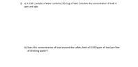 2) a) A 2.60 L sample of water contains 195.0 µg of lead. Calculate the concentration of lead in
ppm and ppb.
b) Does this concentration of lead exceed the safety limit of 0.050 ppm of lead per liter
of drinking water?
