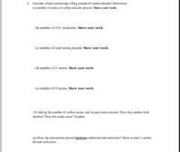 2. Consider a flask containing a 254 g sample of carbon dioxide? Determine
(a) number of moles of carbon dioxide present. Show your work.
(b) number of CO2 molecules. Show your work.
(c) number of total atoms present, Show your work.
(d) number of C atoms. Show your work.
(e) number of O atoms. Show your work.
(f) Add up the number of carbon atoms, and oxygen atoms present. Does that number look
familiar? Does this make sense? Explain.
(g) Draw the interactions present between carbon dioxide molecules? Show at least 3 carbon
dioxide molecules.
