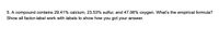 5. A compound contains 29.41% calcium, 23.53% sulfur, and 47.06% oxygen. What's the empirical formula?
Show all factor-label work with labels to show how you got your answer.
