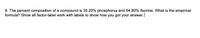 6. The percent composition of a compound is 35.20% phosphorus and 64.80% fluorine. What is the empirical
formula? Show all factor-label work with labels to show how you got your answer.
