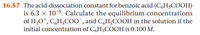 16.57 The acid-dissociation constant for benzoic acid (CgHsCOOH)
is 6.3 x 10-5. Calculate the equilibrium concentrations
of H30*, C,H;C00", and CgH;COOH in the solution if the
initial concentration of C,H$COOH is 0.100 M.
