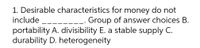 1. Desirable characteristics for money do not
include
_. Group of answer choices B.
portability A. divisibility E. a stable supply C.
durability D. heterogeneity
