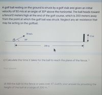 A golf ball resting on the ground is struck by a golf club and given an initial
velocity of 50 m/s at an angle of 30° above the horizontal. The ball heads toward
a fence12 meters high at the end of the golf course, which is 200 meters away
from the point at which the golf ball was struck. Neglect any air resistance that
may be acting on the golfball.
50 m/s
12 m
30
200 m
c) Calculate the time it takes for the ball to reach the plane of the fence. *
Your answer
d) Will the ball hit the fence or pass over it? Justify your answer by providing the
height of the ball at a range of 200 m.
