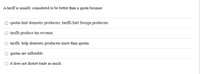 A tariff is usually considered to be better than a quota because
quotas hurt domestic producers; tariffs hurt foreign producers.
tariffs produce tax revenue.
tariffs help domestic producers more than quotas.
quotas are inflexible.
it does not distort trade as much.

