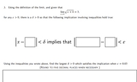 3. Using the definition of the limit, and given that
lim Vx + 4 = 3,
x→5
for any ɛ > 0, there is a ô > 0 so that the following implication involving inequalities hold true:
< 8 implies that
Using the inequalities you wrote above, find the largest & > 0 which satisfies the implication when ɛ = 0.03
(ROUND TO FIVE DECIMAL PLACES WHEN NECESSARY.)
