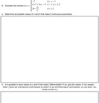 -7
if x < - 1
a?x? + 3ax – 5 if – 1< x < 2
6. Consider the function f(x) =
3x
2b-
if x > 2
a
a. Determine all possible values of a and b that make f continuous everywhere.
b. Is it possible to have values of a and b that make f differentiable? If so, give the values. If not, explain.
(HINT: f MUST BE CONTINUOUS EVERYWHERE IN ORDER TO BE DIFFERENTIABLE EVERYWHERE, SO USE WHAT YOU
FOUND IN PART A.)
