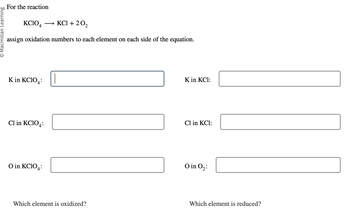 O Macmillan Learning
For the reaction
KCIO4
KCl + 20₂
assign oxidation numbers to each element on each side of the equation.
K in KCIO
4:
Cl in KC104:
O in KCIO4:
Which element is oxidized?
K in KCl:
Cl in KCl:
O in 0₂:
Which element is reduced?