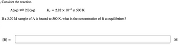 o Consider the reaction.
A(aq) = 2B(aq)
Kc = 2.82 x 10-6 at 500 K
If a 3.70 M sample of A is heated to 500 K, what is the concentration of B at equilibrium?
[B] =
M