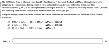 O Macmillan Learning
The 1995 Nobel Prize in Chemistry was shared by Paul Crutzen, F. Sherwood Rowland, and Mario Molina for their work
concerning the formation and decomposition of ozone in the stratosphere. Rowland and Molina hypothesized that
chlorofluorocarbons (CFCs) in the stratosphere break down upon exposure to UV radiation, producing chlorine atoms. Chlorine
was previously identified as a catalyst in the breakdown of ozone into oxygen gas.
Using the enthalpy of reaction for two reactions with ozone, determine the enthalpy of reaction for the reaction of chlorine
with ozone.
(1) CIO(g) + 03 (g) → Cl(g) + 2O₂(g)
(2)
203(g)
30₂(g)
(3) 03(g) + Cl(g) →→→ ClO(g) + O₂(g)
▲Hixn =
AHxn
▲Hixn
AHixn
=
= -122.8 kJ
= -285.3 kJ
=
?
kJ