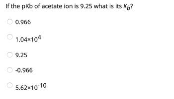 If the pKb of acetate ion is 9.25 what is its Kỏ?
0.966
1.04×104
9.25
-0.966
5.62x10-10