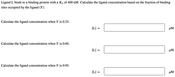 Ligand L binds to a binding protein with a Kd of 400 nM. Calculate the ligand concentration based on the fraction of binding
sites occupied by the ligand (Y).
Calculate the ligand concentration when Y is 0.25.
Calculate the ligand concentration when Y is 0.60.
Calculate the ligand concentration when Y is 0.95.
[L] :
=
[L] =
[L] =
μM
μM
μM