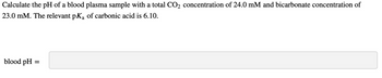 Calculate the pH of a blood plasma sample with a total CO₂ concentration of 24.0 mM and bicarbonate concentration of
23.0 mM. The relevant pK₂ of carbonic acid is 6.10.
blood pH
=