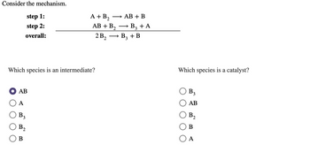 Consider the mechanism.
step 1:
step 2:
overall:
Which species is an intermediate?
O AB
A
B3
B2
A + B₂ →
AB + B₂
2
2B₂
B
AB + B
B3 + A
B3 + B
Which species is a catalyst?
B3
AB
B₁
2
B
A