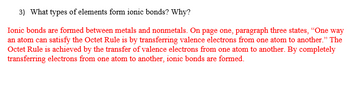 ### What Types of Elements Form Ionic Bonds and Why?

**Understanding Ionic Bonds:**

Ionic bonds are a type of chemical bond that occurs between metals and nonmetals. These bonds form through the complete transfer of valence electrons from one atom to another. 

**The Role of the Octet Rule:**

The process of ionic bonding is driven by the Octet Rule, which suggests that atoms are most stable when they have eight electrons in their valence shell. As mentioned in the text:

- An atom can satisfy the Octet Rule by transferring valence electrons from one atom to another.

**Formation of Ionic Bonds:**

To achieve stability via the Octet Rule, a metal atom will donate its valence electrons to a nonmetal atom. Through this electron transfer, the metal becomes a positively charged ion, while the nonmetal becomes a negatively charged ion. The opposite charges attract, resulting in the formation of an ionic bond.