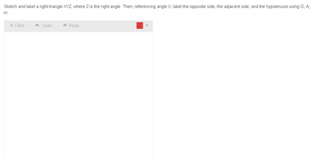 Sketch and label a right triangle XYZ, where Z is the right angle. Then, referencing angle X, label the opposite side, the adjacent side, and the hypotenuse using Q, A,
H.
x Clear
Undo
Redo