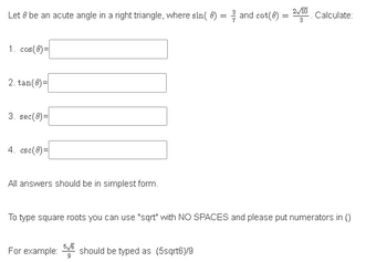 Let 8 be an acute angle in a right triangle, where sin( 8) = and cot(8) = Calculate:
2/10
3
1. cos(8)=
2. tan(8)=
3. sec(8)=
4. csc(8)=
All answers should be in simplest form.
To type square roots you can use "sqrt" with NO SPACES and please put numerators in ()
For example: should be typed as (5sqrt6)/9
5/6
9