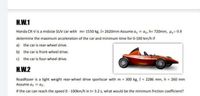 H.W.1
Honda CR-V is a midsize SUV car with m= 1550 kg, l= 2620mm Assume a, = az, h= 720mm, H= 0.8
determine the maximum acceleration of the car and minimum time for 0-100 km/h if
a) the car is rear-wheel drive.
b) the car is front-wheel drive.
c) the car is four-wheel drive.
H.W.2
RoadRazer is a light weight rear-wheel drive sportscar with m = 300 kg, I = 2286 mm, h = 260 mm
Assume a, = az.
If the car can reach the speed 0- 100km/h in t= 3.2 s, what would be the minimum friction coefficient?
