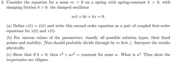 3. Consider the equation for a mass m > 0 on a spring with spring-constant k > 0, with
damping friction b>0: the damped oscillator
më + bi + kx = 0.
(a) Define v(t) = x(t) and write this second order equation as a pair of coupled first-order
equations for r(t) and v(t).
(b) For various values of the parameters, classify all possible solution types, their fixed
points and stability. [You should probably divide through by m first..]. Interpret the results
physically.
(c) Show that if b = 0, then v² + ax² constant for some a. What is a? Thus show the
trajectories are ellipses.