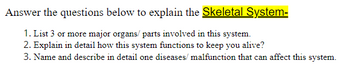 Answer the questions below to explain the Skeletal System-
1. List 3 or more major organs/parts involved in this system.
2. Explain in detail how this system functions to keep you alive?
3. Name and describe in detail one diseases/ malfunction that can affect this system.