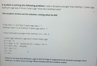 A student is solving the following problem: Cody is 44 years younger than Kathryn. 7 years ago,
Kathryn's age was 3 times Cody's age. How old is Kathryn now?
The student writes out his solution, noting what he did:
Cody now = c, so Cody 7 years ago was c -7
Kathryn now = k, so Kathryn 7 years ago was k - 7
Cody is 44 years younger than Kathryn, so c = 44 - k
7 years ago, Kathryn's age was 3 times Cody's age
k-7 = 3(c - 7)
k-7 = 3[44 - k - 7] Substitute for c using c = 44 - k
k-7 = 3[-k + 37]
Simplify
k-7 = -3k + 111
4k = 118
k = 29.5
There is no way that Kathryn's age is 29.5 if Cody is supposed to be 44 years younger than
Kathryn, so what went wrong? What mistake did the student make?
