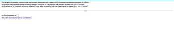 The lengths of lumber a machine cuts are normally distributed with a mean of 104 inches and a standard deviation of 0.4 inch.
(a) What is the probability that a randomly selected board cut by the machine has a length greater than 104.17 inches?
(b) A sample of 42 boards is randomly selected. What is the probability that their mean length is greater than 104.17 inches?
(a) The probability is
(Round to four decimal places as needed.)