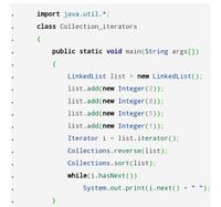 import java.util.*;
class Collection_iterators
{
public static void main(String args[])
{
LinkedList list
new LinkedList();
list.add(new Integer (2));
list.add(new Integer(8));
list.add(new Integer(5));
list.add(new Integer(1));
Iterator i
list.iterator();
Collections.reverse(list);
Collections.sort(list);
while(i.hasNext())
System.out.print(i.next() +
' ");
}
