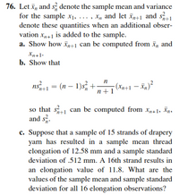 76. Let ī, and s denote the sample mean and variance
for the sample x1, ... , X, and let īp+1 and s
denote these quantities when an additional obser-
vation x41 is added to the sample.
a. Show how xp+1 can be computed from x, and
'n+1
Xn+1.
b. Show that
ns
= (n – 1)s, +-
- (xn+1 – Xn)²
n+1
so that s can be computed from x,„41, Xn,
and s?.
'n+1
c. Suppose that a sample of 15 strands of drapery
yarn has resulted in a sample mean thread
elongation of 12.58 mm and a sample standard
deviation of .512 mm. A 16th strand results in
an elongation value of 11.8. What are the
values of the sample mean and sample standard
deviation for all 16 elongation observations?
