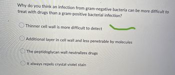 Why do you think an infection from gram-negative bacteria can be more difficult to
treat with drugs than a gram-positive bacterial infection?
Thinner cell wall is more difficult to detect
Additional layer in cell wall and less penetrable by molecules
The peptidoglycan wall neutralizes drugs
It always repels crystal violet stain