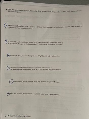 4. Note the dynamic equilibrium in the opening photo. Which solution changes color when the pH of both solutions is
increased? Explain.
anottua tek
109d
5) Experimental Procedure, Part C.1. Will the addition of NaC₂H₂O₂ to a CH₂COOH solution cause the pH to increase or
decrease? Explain. See equation 16.14.
G
A state of dynamic equilibrium, Ag₂CO3(s) = 2Ag+ (aq) + CO2(aq), exists in solution.
a. What shift, if any, occurs in the equilibrium if more Ag₂CO3(s) is added to the system?
What shift, if any, occurs in the equilibrium if AgNO3(aq) is added to the system?
G
After water is added to the system and equilibrium is reestablished:
(i) what change in the number of moles of Ag+ (aq) occurs in the system? Explain.
(ii) what change in the concentration of Ag+ (aq) occurs in the system? Explain.
d.) What shift occurs in the equilibrium if HCl(aq) is added to the system? Explain.
214 LeChâtelier's Principle; Buffers
