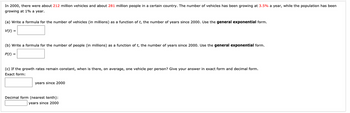 In 2000, there were about 212 million vehicles and about 281 million people in a certain country. The number of vehicles has been growing at 3.5% a year, while the population has been
growing at 1% a year.
(a) Write a formula for the number of vehicles (in millions) as a function of t, the number of years since 2000. Use the general exponential form.
V(t) =
(b) Write a formula for the number of people (in millions) as a function of t, the number of years since 2000. Use the general exponential form.
P(t) =
(c) If the growth rates remain constant, when is there, on average, one vehicle per person? Give your answer in exact form and decimal form.
Exact form:
years since 2000
Decimal form (nearest tenth):
years since 2000