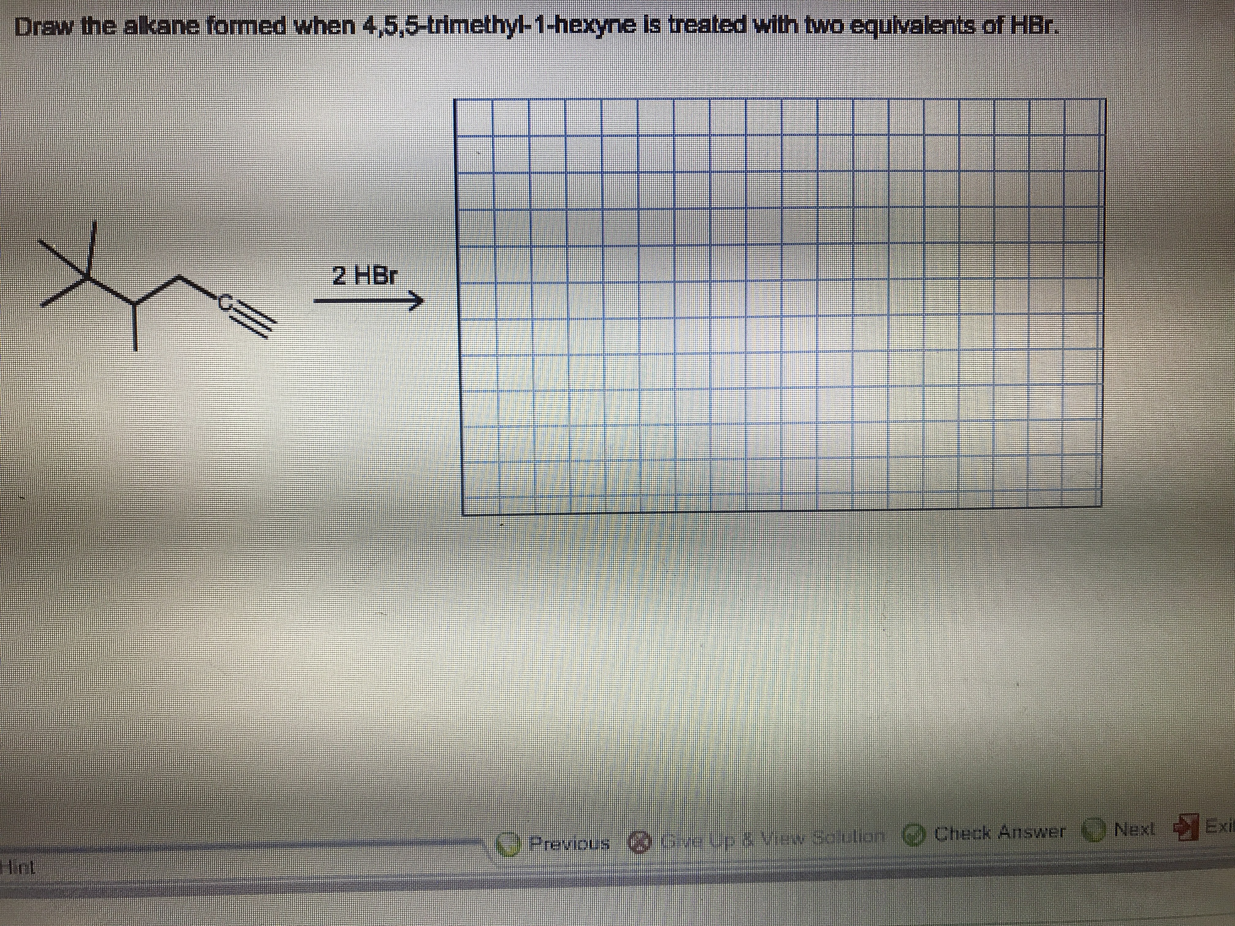 Draw the alkane formed when 4,5,5-trimethyl-1-hexyne is
treated with twa equivalents
of HBr.
2 HBr
Next Exi
Previous Cdgbp a yas Sculion Check Answer
Hint
