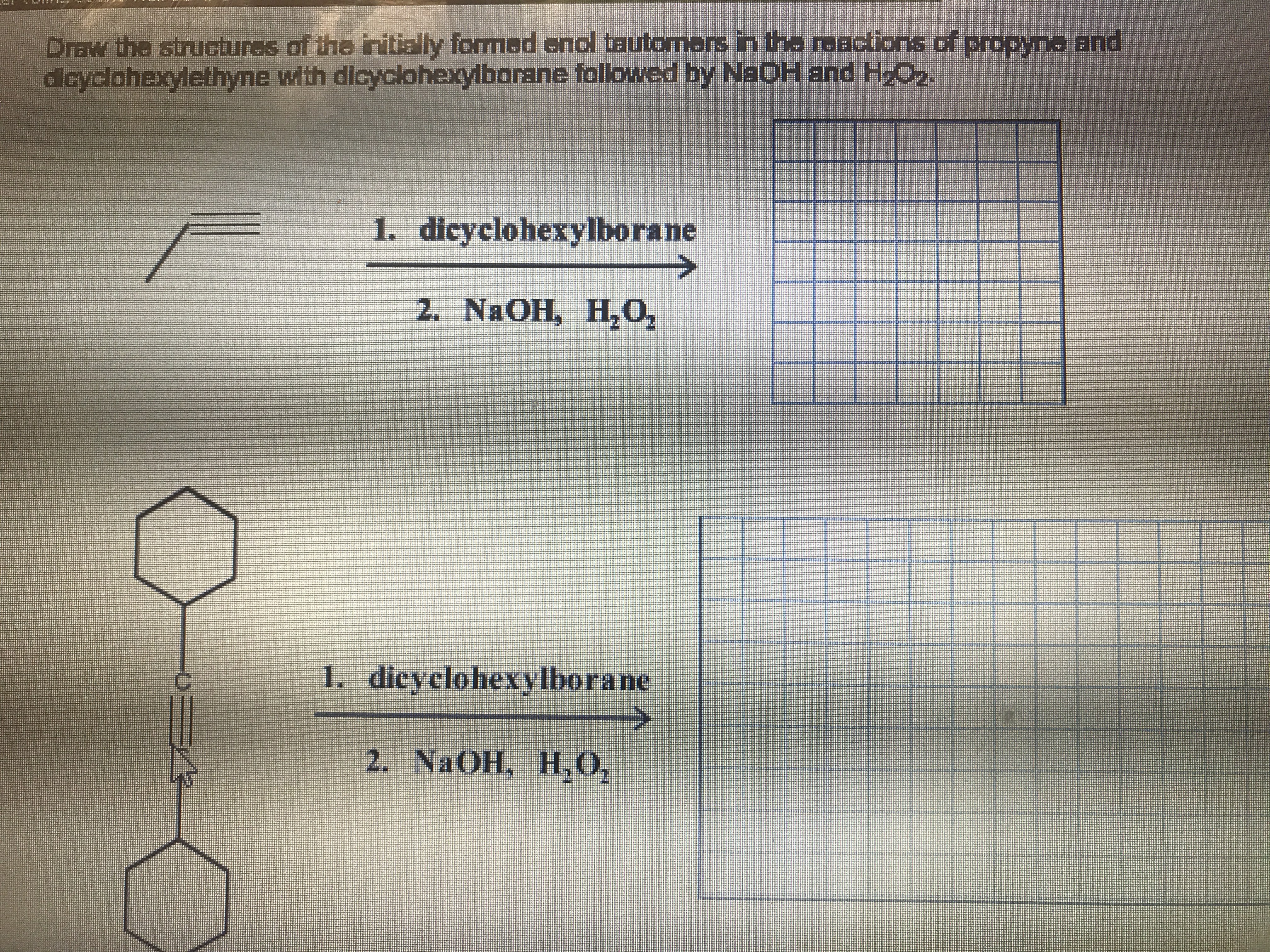 Draw the structures of the initially formed enol tautomers in the raactions of propyna and
dcyclohexylethyne with dicyclohexylborane followed by NaOH and HzO
1. dicyclohexylborane
2. NAOH, H,O,
I. dicyclohexylborane
2. NAOH, H,0,
