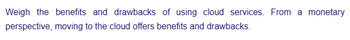 Weigh the benefits and drawbacks of using cloud services. From a monetary
perspective, moving to the cloud offers benefits and drawbacks.