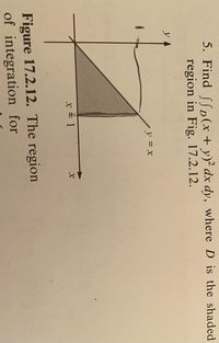 **Problem 5:**

Find \(\iint_D (x+y)^2 \, dx \, dy\), where \(D\) is the shaded region in Fig. 17.2.12.

**Details of Figure 17.2.12:**

The figure illustrates a Cartesian coordinate system with a shaded triangular region. The boundaries of the region are:

- The line \(y = x\).
- The line \(x = 1\).
- The x-axis (\(y = 0\)).

The region is bounded as follows:
- From \(x = 0\) to \(x = 1\).
- The region is above the x-axis and below the line \(y = x\).

**Graph Explanation:**

- The x-axis is horizontal, and the y-axis is vertical, meeting at the origin \((0,0)\).
- The line \(y = x\) begins from the origin at a 45-degree angle, extending diagonally upwards to the right.
- The line \(x = 1\) is vertical, intersecting the x-axis at \(x = 1\).
- The shaded region is a right triangle with vertices at \((0,0)\), \((1,0)\), and \((1,1)\).