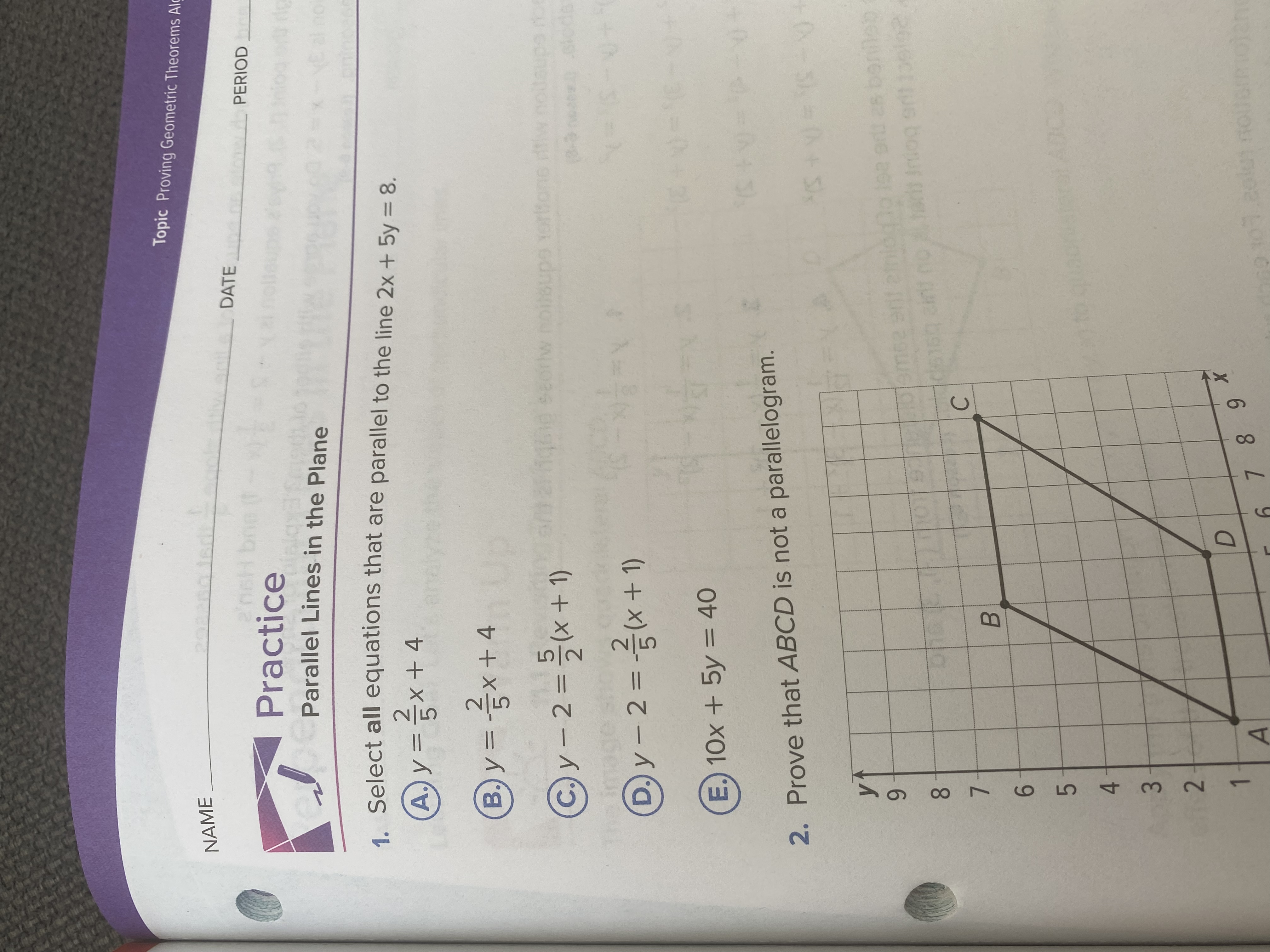 3.
Topic Proving Geometric Theorems Alç
PERIOD
DATE
NAME
Practice
Parallel Lines in the Plane
@y=x+4
®y=x+4
=D금x+ 4
g seorw noi0supe Yorltone w.no
a Select all equations that are parallel to the line 2x + 5y = 8.
%D
261
Cy-2=x+1)
1019110emee erit einiog
C.
har Iniog ert
%3D
E. 10x + 5y = 40
2. Prove that ABCD is not a parallelogram.
6.
B.
8.
7.
6.
6 8
5.
D.
779
4.
2.
1.
