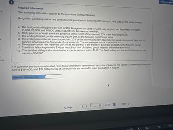 15
k
t
}
nces
Required information
[The following information applies to the questions displayed below.]
Morganton Company makes one product and it provided the following information to help prepare the master budget:
a. The budgeted selling price per unit is $65. Budgeted unit sales for June, July, August, and September are 9,000,
21,000, 23,000, and 24,000 units, respectively. All sales are on credit.
b. Thirty percent of credit sales are collected in the month of the sale and 70% in the following month.
c. The ending finished goods inventory equals 30% of the following month's unit sales.
d. The ending raw materials inventory equals 20% of the following month's raw materials production needs. Each unit of
finished goods requires 5 pounds of raw materials. The raw materials cost $2.70 per pound.
e. Twenty percent of raw materials purchases are paid for in the month of purchase and 80% in the following month.
f. The direct labor wage rate is $14 per hour. Each unit of finished goods requires two direct labor-hours.
g. The variable selling and administrative expense per unit sold is $1.60. The fixed selling and administrative expense per
month is $60,000.
7. In July what are the total estimated cash disbursements for raw materials purchases? Assume the cost of raw material purchases in
June is $194,400; and $116,500 pounds of raw materials are needed to meet production in August.
Total cash disbursements
< Prev
7 8
9
15
of 15
Next >
Check my work