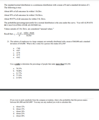 The standard normal distribution is a continuous distribution with a mean of 0 and a standard deviation of 1.
The following is true:
About 68% of all outcomes lie within I St.Dev.
About 95% of all outcomes lie within 2 St.Devs
About 99.97% of all outcomes lie within 3 St. Devs.
The probability/percentage/percentile for a nomal distribution is the area under the curve. You will ALWAYS
BE CALCULATING OVER AN INTERVAL.
Values outside of 2 St. Devs. are considered "unusual values."
X-H value- mean
St.Dev
Recall that
21. The salaries of employees in a large company are normally distributed with a mean of S60,000 and a standand
deviation of $10.0. What is the z-value for a person who makes $52,250?
a 7.80
b. 0.07
e. 4.78
d. 0.75
e. 162
Lse a table to detemine the percentage of people that make mmore than $52,250.
a 78.2
b. 78.O
e. 21.77
d. 77.3%
e. 21.92
If you wore to pick somebody from the company at random, what is the probability that this person makes
betwoen S61,000 and S65,0007 You may use any method you wish to calculate this.
a. About 12%
b. About 15%
e. About 18N
d. About 22%
e. Ahout 28
